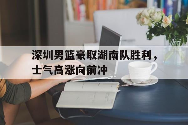 深圳男篮豪取湖南队胜利，士气高涨向前冲